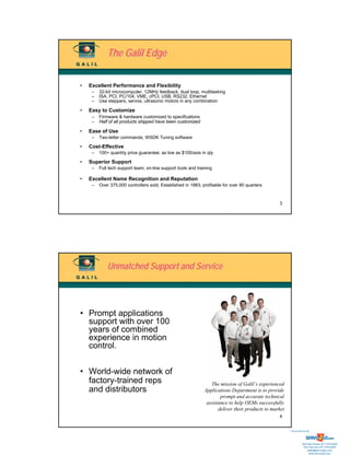 The Galil Edge

•   Excellent Performance and Flexibility
     –   32-bit microcomputer, 12MHz feedback, dual loop, multitasking
     –   ISA, PCI, PC/104, VME, cPCI, USB, RS232, Ethernet
     –   Use steppers, servos, ultrasonic motors in any combination

•   Easy to Customize
     –   Firmware & hardware customized to specifications
     –   Half of all products shipped have been customized

•   Ease of Use
     –   Two-letter commands; WSDK Tuning software

•   Cost-Effective
     –   100+ quantity price guarantee; as low as $100/axis in qty

•   Superior Support
     –   Full tech support team; on-line support tools and training

•   Excellent Name Recognition and Reputation
     –   Over 375,000 controllers sold; Established in 1983; profitable for over 80 quarters


                                                                                                   3




             Unmatched Support and Service




• Prompt applications
  support with over 100
  years of combined
  experience in motion
  control.


• World-wide network of
  factory-trained reps                                            The mission of Galil’s experienced
  and distributors                                             Applications Department is to provide
                                                                       prompt and accurate technical
                                                                assistance to help OEMs successfully
                                                                      deliver their products to market
                                                                                                   4


                                                                                                         Sold & Serviced By:




                                                                                                                    Toll Free Phone: 877-378-0240
                                                                                                                     Toll Free Fax: 877-378-0249
                                                                                                                         sales@servo2go.com
                                                                                                                           www.servo2go.com
 