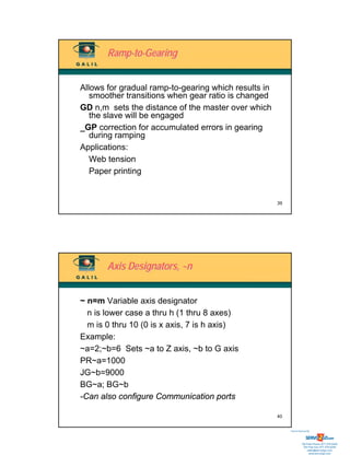 Ramp-to-Gearing


Allows for gradual ramp-to-gearing which results in
   smoother transitions when gear ratio is changed
GD n,m sets the distance of the master over which
   the slave will be engaged
_GP correction for accumulated errors in gearing
   during ramping
Applications:
   Web tension
   Paper printing


                                                      39




       Axis Designators, ~n


~ n=m Variable axis designator
  n is lower case a thru h (1 thru 8 axes)
  m is 0 thru 10 (0 is x axis, 7 is h axis)
Example:
~a=2;~b=6 Sets ~a to Z axis, ~b to G axis
PR~a=1000
JG~b=9000
BG~a; BG~b
-Can also configure Communication ports

                                                      40


                                                           Sold & Serviced By:




                                                                      Toll Free Phone: 877-378-0240
                                                                       Toll Free Fax: 877-378-0249
                                                                           sales@servo2go.com
                                                                             www.servo2go.com
 