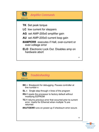 Amplifier Commands


TK Set peak torque
LC low current for steppers
AG set AMP-205x0 amplifier gain
AU set AMP-205x0 current loop gain
#AMPERR executes if Hall, over-current or
 over-voltage error
ELO Electronic Lock Out. Disables amp on
 hardware abort
                                                             41




        Troubleshooting


BK n Breakpoint for debugging. Pauses controller at
  line number n
SL n Single step through n lines of the program
RS-1 resets the processor to factory default without
  modifying EEPROM
TC-1 returns previous error that occurred prior to current
  error. Useful for Ethernet when multiple ?s are
  returned
#AUTOERR runs on power-up if checksum error occurs



                                                             42


                                                                  Sold & Serviced By:




                                                                             Toll Free Phone: 877-378-0240
                                                                              Toll Free Fax: 877-378-0249
                                                                                  sales@servo2go.com
                                                                                    www.servo2go.com
 