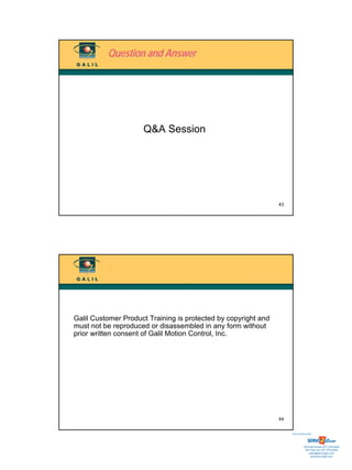 Question and Answer




                     Q&A Session




                                                                43




Galil Customer Product Training is protected by copyright and
must not be reproduced or disassembled in any form without
prior written consent of Galil Motion Control, Inc.




                                                                44


                                                                     Sold & Serviced By:




                                                                                Toll Free Phone: 877-378-0240
                                                                                 Toll Free Fax: 877-378-0249
                                                                                     sales@servo2go.com
                                                                                       www.servo2go.com
 