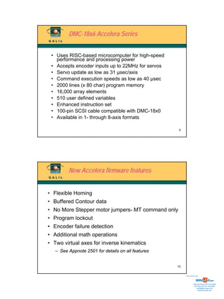 DMC-18x6 Accelera Series


 • Uses RISC-based microcomputer for high-speed
   performance and processing power
 • Accepts encoder inputs up to 22MHz for servos
 • Servo update as low as 31 µsec/axis
 • Command execution speeds as low as 40 µsec
 • 2000 lines (x 80 char) program memory
 • 16,000 array elements
 • 510 user defined variables
 • Enhanced instruction set
 • 100-pin SCSI cable compatible with DMC-18x0
 • Available in 1- through 8-axis formats

                                                    9




         New Accelera firmware features


• Flexible Homing
• Buffered Contour data
• No More Stepper motor jumpers- MT command only
• Program lockout
• Encoder failure detection
• Additional math operations
• Two virtual axes for inverse kinematics
   – See Appnote 2501 for details on all features


                                                    10


                                                         Sold & Serviced By:




                                                                    Toll Free Phone: 877-378-0240
                                                                     Toll Free Fax: 877-378-0249
                                                                         sales@servo2go.com
                                                                           www.servo2go.com
 