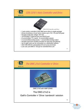 CDS-3310 1-Axis Controller and Drive




                                  CDS-3310 Controller and Drive
• 1-axis motion controller & 500 Watt servo drive in single package
• Drives brushless or brush servo motors up to 72V, 7A cont/10A peak
• Accepts single DC voltage 18V-72V
• 10/100 Base-T Ethernet port and RS232 port
• 8 uncommitted TTL inputs, 10 uncommitted outputs
• 2 uncommitted analog inputs, 1 uncommitted analog output
• Accepts input from auxiliary encoder for dual loop and gearing
• Up to eight units can be connected on a distributed network
• Add ICM-3300 for optoisolated I/O and screw terminals
• Low cost: just $495 in 100 qty for controller/drive unit
                                                                       11




       The DMC-21x3 Controller n’ Drive




                   DMC-2143 with AMP-20440

                   The DMC-21x3 is
Galil’s Controller n’ Drive ‘sandwich’ solution
                                                                       12


                                                                            Sold & Serviced By:




                                                                                       Toll Free Phone: 877-378-0240
                                                                                        Toll Free Fax: 877-378-0249
                                                                                            sales@servo2go.com
                                                                                              www.servo2go.com
 