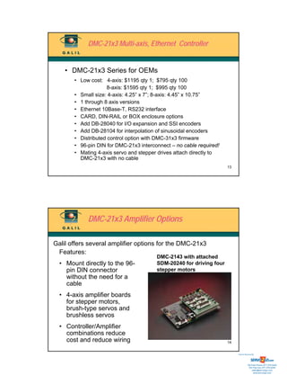 DMC-21x3 Multi-axis, Ethernet Controller


    • DMC-21x3 Series for OEMs
       • Low cost: 4-axis: $1195 qty 1; $795 qty 100
                     8-axis: $1595 qty 1; $995 qty 100
       • Small size: 4-axis: 4.25” x 7”; 8-axis: 4.45” x 10.75”
       • 1 through 8 axis versions
       • Ethernet 10Base-T, RS232 interface
       • CARD, DIN-RAIL or BOX enclosure options
       • Add DB-28040 for I/O expansion and SSI encoders
       • Add DB-28104 for interpolation of sinusoidal encoders
       • Distributed control option with DMC-31x3 firmware
       • 96-pin DIN for DMC-21x3 interconnect – no cable required!
       • Mating 4-axis servo and stepper drives attach directly to
         DMC-21x3 with no cable
                                                                     13




            DMC-21x3 Amplifier Options

Galil offers several amplifier options for the DMC-21x3
 Features:
                                        DMC-2143 with attached
  • Mount directly to the 96-           SDM-20240 for driving four
    pin DIN connector                   stepper motors
    without the need for a
    cable
  • 4-axis amplifier boards
    for stepper motors,
    brush-type servos and
    brushless servos
  • Controller/Amplifier
    combinations reduce
    cost and reduce wiring                                           14


                                                                          Sold & Serviced By:




                                                                                     Toll Free Phone: 877-378-0240
                                                                                      Toll Free Fax: 877-378-0249
                                                                                          sales@servo2go.com
                                                                                            www.servo2go.com
 