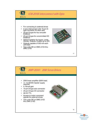 ICM-20105 Interconnect with Opto



• For connecting to external drives
• 4 axis interconnect with 15-pin D-
  type connector for each axis.
• 25-pin D-type for Aux encoder
  breakout
• 25-pin D-type for uncommitted I/O
  breakout
• Optical isolation for Inputs, Limits,
  Homes, Outputs, Enable up to 24V
• Outputs capable of 500 mA each
  (3A total)
• Two units OK on DMC-2153 thru
  DMC-2183

                                            17




         AMP-20341 20W Servo Drives


• 20W linear amplifier (60W total)
• +/- 12-30VDC bipolar supply
  required
• 0.1A/volt gain
• 15-pin D-type axis connector
• 25-pin D-type I/O connector
• All I/O TTL
• Access to motor command
  signals for external drives
• Two units OK on DMC-2153
  thru DMC-2183



                                            18


                                                 Sold & Serviced By:




                                                            Toll Free Phone: 877-378-0240
                                                             Toll Free Fax: 877-378-0249
                                                                 sales@servo2go.com
                                                                   www.servo2go.com
 