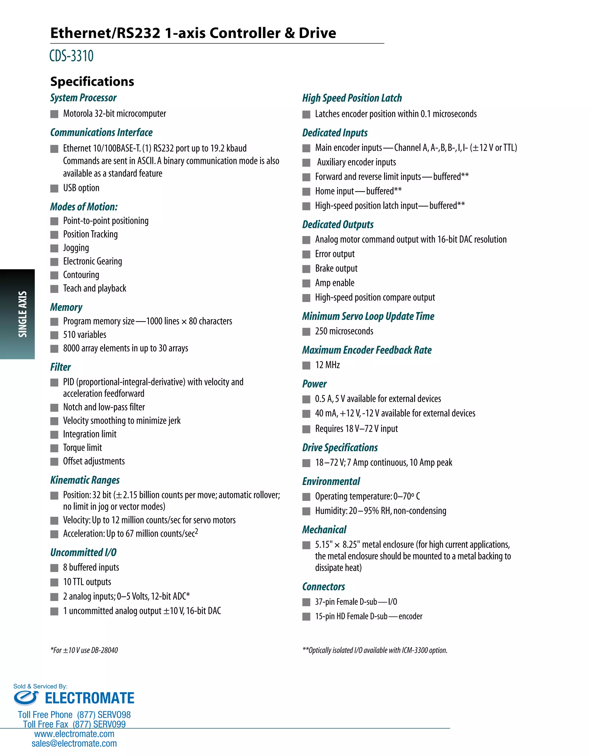 Ethernet/RS232 1-axis Controller & Drive 
CDS-3310 
Specifications 
System Processor 
n Motorola 32-bit microcomputer 
Communications Interface 
n Ethernet 10/100BASE-T. (1) RS232 port up to 19.2 kbaud 
Commands are sent in ASCII. A binary communication mode is also 
available as a standard feature 
n USB option 
Modes of Motion: 
n Point-to-point positioning 
n Position Tracking 
n Jogging 
n Electronic Gearing 
n Contouring 
n Teach and playback 
Memory 
n Program memory size—1000 lines ´ 80 characters 
n 510 variables 
n 8000 array elements in up to 30 arrays 
Filter 
n PID (proportional-integral-derivative) with velocity and 
acceleration feedforward 
n Notch and low-pass filter 
n Velocity smoothing to minimize jerk 
n Integration limit 
n Torque limit 
n Offset adjustments 
Kinematic Ranges 
n Position: 32 bit (±2.15 billion counts per move; automatic rollover; 
no limit in jog or vector modes) 
n Velocity: Up to 12 million counts/sec for servo motors 
n Acceleration: Up to 67 million counts/sec2 
Uncommitted I/O 
n 8 buffered inputs 
n 10 TTL outputs 
n 2 analog inputs; 0–5 Volts, 12-bit ADC* 
n 1 uncommitted analog output ±10 V, 16-bit DAC 
High Speed Position Latch 
n Latches encoder position within 0.1 microseconds 
Dedicated Inputs 
n Main encoder inputs—Channel A, A-,B,B-,I,I- (±12 V or TTL) 
n Auxiliary encoder inputs 
n Forward and reverse limit inputs—buffered** 
n Home input—buffered** 
n High-speed position latch input—buffered** 
Dedicated Outputs 
n Analog motor command output with 16-bit DAC resolution 
n Error output 
n Brake output 
n Amp enable 
n High-speed position compare output 
Minimum Servo Loop Update Time 
n 250 microseconds 
Maximum Encoder Feedback Rate 
n 12 MHz 
Power 
n 0.5 A, 5 V available for external devices 
n 40 mA, +12 V, -12 V available for external devices 
n Requires 18 V–72 V input 
Drive Specifications 
n 18–72 V; 7 Amp continuous, 10 Amp peak 
Environmental 
n Operating temperature: 0–70º C 
n Humidity: 20–95% RH, non-condensing 
Mechanical 
n 5.15"´ 8.25" metal enclosure (for high current applications, 
the metal enclosure should be mounted to a metal backing to 
dissipate heat) 
Connectors 
n 37-pin Female D-sub—I/O 
n 15-pin HD Female D-sub—encoder 
*For ±10 V use DB-28040 **Optically isolated I/O available with ICM-3300 option. 
SINGLE AXIS 
Sold & Serviced By: 
ELECTROMATE 
Toll Free Phone (877) SERVO98 
Toll Free Fax (877) SERV099 
www.electromate.com 
sales@electromate.com 
 