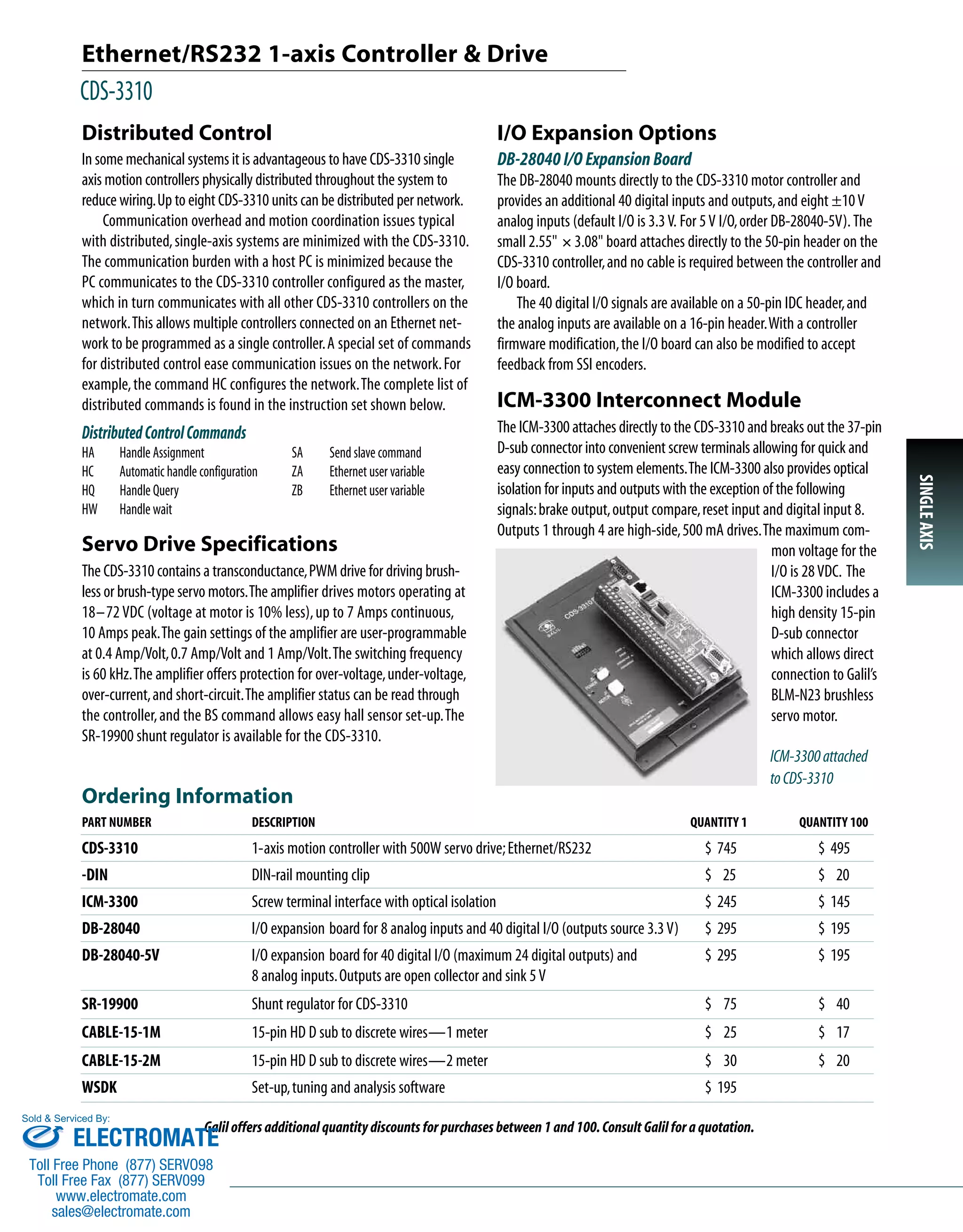 Ethernet/RS232 1-axis Controller & Drive 
CDS-3310 
Ordering Information 
PART NUMBER DESCRIPTION QUANTITY 1 QUANTITY 100 
CDS-3310 1-axis motion controller with 500W servo drive; Ethernet/RS232 $ 745 $ 495 
-DIN DIN-rail mounting clip $ 25 $ 20 
ICM-3300 Screw terminal interface with optical isolation $ 245 $ 145 
DB-28040 I/O expansion board for 8 analog inputs and 40 digital I/O (outputs source 3.3 V) $ 295 $ 195 
DB-28040-5V I/O expansion board for 40 digital I/O (maximum 24 digital outputs) and $ 295 $ 195 
8 analog inputs. Outputs are open collector and sink 5 V 
SR-19900 Shunt regulator for CDS-3310 $ 75 $ 40 
CABLE-15-1M 15-pin HD D sub to discrete wires—1 meter $ 25 $ 17 
CABLE-15-2M 15-pin HD D sub to discrete wires—2 meter $ 30 $ 20 
WSDK Set-up, tuning and analysis software $ 195 
Galil offers additional quantity discounts for purchases between 1 and 100. Consult Galil for a quotation. 
SINGLE AXIS 
Distributed Control 
In some mechanical systems it is advantageous to have CDS-3310 single 
axis motion controllers physically distributed throughout the system to 
reduce wiring.Up to eight CDS-3310 units can be distributed per network. 
Communication overhead and motion coordination issues typical 
with distributed, single-axis systems are minimized with the CDS-3310. 
The communication burden with a host PC is minimized because the 
PC communicates to the CDS-3310 controller configured as the master, 
which in turn communicates with all other CDS-3310 controllers on the 
network.This allows multiple controllers connected on an Ethernet net-work 
to be programmed as a single controller.A special set of commands 
for distributed control ease communication issues on the network. For 
example, the command HC configures the network.The complete list of 
distributed commands is found in the instruction set shown below. 
Distributed Control Commands 
HA Handle Assignment 
HC Automatic handle configuration 
HQ Handle Query 
HW Handle wait 
Servo Drive Specifications 
The CDS-3310 contains a transconductance, PWM drive for driving brush-less 
or brush-type servo motors.The amplifier drives motors operating at 
18–72 VDC (voltage at motor is 10% less), up to 7 Amps continuous, 
10 Amps peak.The gain settings of the amplifier are user-programmable 
at 0.4 Amp/Volt, 0.7 Amp/Volt and 1 Amp/Volt.The switching frequency 
is 60 kHz.The amplifier offers protection for over-voltage, under-voltage, 
over-current, and short-circuit.The amplifier status can be read through 
the controller, and the BS command allows easy hall sensor set-up.The 
SR-19900 shunt regulator is available for the CDS-3310. 
ICM-3300 Interconnect Module 
The ICM-3300 attaches directly to the CDS-3310 and breaks out the 37-pin 
D-sub connector into convenient screw terminals allowing for quick and 
easy connection to system elements.The ICM-3300 also provides optical 
isolation for inputs and outputs with the exception of the following 
signals: brake output, output compare, reset input and digital input 8. 
Outputs 1 through 4 are high-side, 500 mA drives.The maximum com-mon 
voltage for the 
I/O is 28 VDC. The 
ICM-3300 includes a 
high density 15-pin 
D-sub connector 
which allows direct 
connection to Galil’s 
BLM-N23 brushless 
servo motor. 
ICM-3300 attached 
to CDS-3310 
SA Send slave command 
ZA Ethernet user variable 
ZB Ethernet user variable 
I/O Expansion Options 
DB-28040 I/O Expansion Board 
The DB-28040 mounts directly to the CDS-3310 motor controller and 
provides an additional 40 digital inputs and outputs, and eight ±10 V 
analog inputs (default I/O is 3.3 V. For 5 V I/O, order DB-28040-5V). The 
small 2.55" ´ 3.08" board attaches directly to the 50-pin header on the 
CDS-3310 controller, and no cable is required between the controller and 
I/O board. 
The 40 digital I/O signals are available on a 50-pin IDC header, and 
the analog inputs are available on a 16-pin header.With a controller 
firmware modification, the I/O board can also be modified to accept 
feedback from SSI encoders. 
Sold & Serviced By: 
ELECTROMATE 
Toll Free Phone (877) SERVO98 
Toll Free Fax (877) SERV099 
www.electromate.com 
sales@electromate.com 
