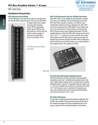 PCI Bus Accelera Series, 1–8 axes 
DMC-18x6 Series 
Sold & Serviced By: 
DB-28104 Sinusoidal Encoder Interpolation Board 
The DB-28104 mounts to the DMC-18x6 50-pin header and provides 
interpolation of up to four 1-volt differential sinusoidal encoders result-ing 
in a higher position resolution.The AF n command selects sinusoidal 
interpolation where n specifies 2n interpolation counts per encoder cycle 
(n= 5 to 12). For example, if the encoder cycle is 40 microns, AF10 results 
in 210=1024 counts per cycle, or a resolution of 39 nanometers per 
count. Each sinusoidal encoder connects to the DB-28104 through its 
own 9-pin D-sub connector. 3.510" ´ 3.075". 
DB-14064 I/O Expansion 
The DB-14064 is an optional board which provides 64 additional I/O for 
the DMC-18x6 controllers.This board mounts directly onto the back of 
the controller and provides 64 I/O points configurable by the user for 
inputs or outputs.The I/O is accessible through two 50-pin headers. 
Hardware Accessories 
ICM-2900 Interconnect Module 
The ICM-2900 breaks-out the 100-pin SCSI cable into screw-type termi-nals. 
One ICM-2900 is required for each set of four axes.The ICM-2900-FL 
has flanges which allow standard 
screw-type panel mounting. 
Specify -OPTO for optoisolated 
outputs. Specify -HAEN for high 
amp enable and -LAEN for low amp 
enable. If auxiliary encoders are 
to be used, use an ICM-2908, a 
CB-36-25, and a CABLE -36-1M. 
AMP-19540 Interconnect with Four 500 Watt Servo Drives 
Galil’s AMP-19540 is a 4-axis amplifier for driving brushed or brushless 
servo motors up to 500 Watts each. By interfacing directly to Galil’s 
DMC-18x6 PCI bus controllers, it provides a cost-effective motor 
controller/drive solution for multi-axis applications.The AMP-19540 
contains four transconductance, PWM amplifiers. Each amplifier oper-ates 
at 18 V to 80 V DC, up to 7 Amps continuous, 10 Amps peak.The 
AMP-19540 gain setting is easily configured with jumpers. The PWM 
switching frequency is 60 kHz.The AMP-19540 enclosure has dimensions 
of 6.8" ´ 8.75" ´ 1". It interfaces to a PCI bus controller with a single, 
100-pin high density SCSI cable. Signals for each axis are brought out 
through D-type connectors located on the AMP-19540. For applications 
with less than three axes, the AMP-19520 two-axis model is available.A 
shunt regulator option is also available. CE certified. 
ICM-2900 Interconnect Module 
with flange 
AMP-19540 
ACCELERA 6 
ELECTROMATE 
Toll Free Phone (877) SERVO98 
Toll Free Fax (877) SERV099 
www.electromate.com 
sales@electromate.com 
 