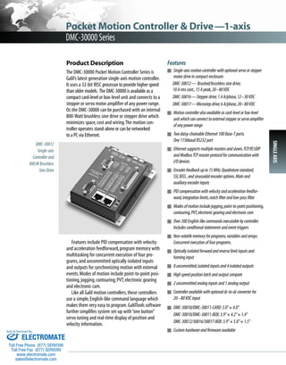 Product Description 
The DMC-30000 Pocket Motion Controller Series is 
Galil’s latest generation single-axis motion controller. 
It uses a 32-bit RISC processor to provide higher speed 
than older models. The DMC-30000 is available as a 
compact card-level or box-level unit and connects to a 
stepper or servo motor amplifier of any power range. 
Or, the DMC-30000 can be purchased with an internal 
800-Watt brushless sine drive or stepper drive which 
minimizes space, cost and wiring. The motion con-troller 
operates stand-alone or can be networked 
to a PC via Ethernet. 
Features include PID compensation with velocity 
and acceleration feedforward, program memory with 
multitasking for concurrent execution of four pro-grams, 
and uncommitted optically isolated inputs 
and outputs for synchronizing motion with external 
events. Modes of motion include point-to-point posi-tioning, 
jogging, contouring, PVT, electronic gearing 
and electronic cam. 
Like all Galil motion controllers, these controllers 
use a simple, English-like command language which 
makes them very easy to program. GalilTools software 
further simplifies system set-up with “one button” 
servo tuning and real-time display of position and 
velocity information. 
Features 
■ Single-axis motion controller with optional servo or stepper 
motor drive in compact enclosure: 
DMC-30012— Brushed/brushless sine drive; 
10 A rms cont., 15 A peak, 20–80 VDC 
DMC-30016—Stepper drive; 1.4 A/phase, 12–30 VDC 
DMC-30017—Microstep drive; 6 A/phase, 20–80 VDC 
■ Motion controller also available as card-level or box-level 
unit which can connect to external stepper or servo amplifier 
of any power range 
■ Two daisy-chainable Ethernet 100 Base-T ports. 
One 115kbaud RS232 port 
■ Ethernet supports multiple masters and slaves. TCP/IP, UDP 
and Modbus TCP master protocol for communication with 
I/O devices 
■ Encoder feedback up to 15 MHz. Quadrature standard; 
SSI, BiSS , and sinusoidal encoder options. Main and 
auxiliary encoder inputs 
■ PID compensation with velocity and acceleration feedfor-ward, 
integration limits, notch filter and low-pass filter 
■ Modes of motion include jogging, point-to-point positioning, 
contouring, PVT, electronic gearing and electronic cam 
■ Over 200 English-like commands executable by controller. 
Includes conditional statements and event triggers 
■ Non-volatile memory for programs, variables and arrays. 
Concurrent execution of four programs. 
■ Optically isolated forward and reverse limit inputs and 
homing input 
■ 8 uncommitted, isolated inputs and 4 isolated outputs 
■ High speed position latch and output compare 
■ 2 uncommitted analog inputs and 1 analog output 
■ Controller available with optional dc-to-dc converter for 
20–80 VDC input 
■ DMC-30010/DMC-30011-CARD: 3.0" × 4.0" 
DMC-30010/DMC-30011-BOX: 3.9" × 4.2" × 1.4" 
DMC-30012/30016/30017-BOX: 3.9" × 5.0" × 1.5" 
■ Custom hardware and firmware available 
DMC-30012 
Single-axis 
Controller and 
800 W Brushless 
Sine Drive 
Pocket Motion Controller & Drive—1-axis 
DMC-30000 Series 
SINGLE AXIS 
Sold & Serviced By: 
ELECTROMATE 
Toll Free Phone (877) SERVO98 
Toll Free Fax (877) SERV099 
www.electromate.com 
sales@electromate.com 
 
