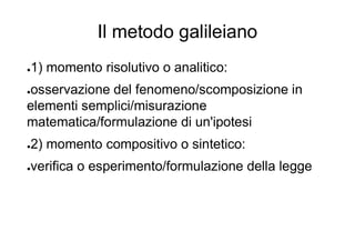 Il metodo galileiano
●1) momento risolutivo o analitico:
●osservazione del fenomeno/scomposizione in
elementi semplici/misurazione
matematica/formulazione di un'ipotesi
●2) momento compositivo o sintetico:
●verifica o esperimento/formulazione della legge
 