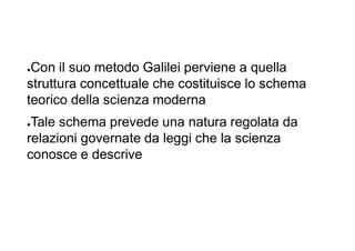 ●Con il suo metodo Galilei perviene a quella
struttura concettuale che costituisce lo schema
teorico della scienza moderna
●Tale schema prevede una natura regolata da
relazioni governate da leggi che la scienza
conosce e descrive
 