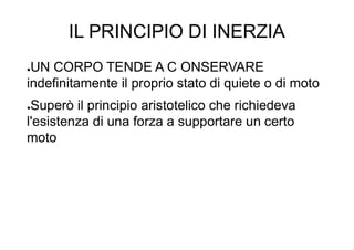 IL PRINCIPIO DI INERZIA
●UN CORPO TENDE A C ONSERVARE
indefinitamente il proprio stato di quiete o di moto
●Superò il principio aristotelico che richiedeva
l'esistenza di una forza a supportare un certo
moto
 
