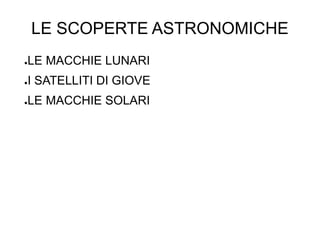LE SCOPERTE ASTRONOMICHE
●LE MACCHIE LUNARI
●I SATELLITI DI GIOVE
●LE MACCHIE SOLARI
 