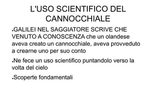 L'USO SCIENTIFICO DEL
CANNOCCHIALE
●GALILEI NEL SAGGIATORE SCRIVE CHE
VENUTO A CONOSCENZA che un olandese
aveva creato un cannocchiale, aveva provveduto
a crearne uno per suo conto
●Ne fece un uso scientifico puntandolo verso la
volta del cielo
●Scoperte fondamentali
 
