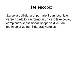 Il telescopio
●La selta galileiana di puntare il cannocchiale
verso il cielo lo trasformò in un vero telescopio,
compiendo sensazionali scoperte di cui da
testimonianza nel Sidereus Nuncius
 
