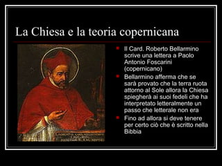 La Chiesa e la teoria copernicana
 Il Card. Roberto Bellarmino
scrive una lettera a Paolo
Antonio Foscarini
(copernicano)
 Bellarmino afferma che se
sarà provato che la terra ruota
attorno al Sole allora la Chiesa
spiegherà ai suoi fedeli che ha
interpretato letteralmente un
passo che letterale non era
 Fino ad allora si deve tenere
per certo ciò che è scritto nella
Bibbia
 