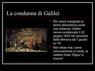 La condanna di Galilei
 Per avere insegnato la
teoria eliocentrica come
una certezza, Galilei
venne condannato il 22
giugno 1633 nel convento
della Minerva da 7 giudici
su 10
 Non disse mai, come
comunemente si crede, la
celebre frase “Eppur si
muove”
 