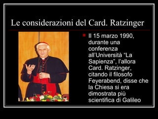 Le considerazioni del Card. Ratzinger
 Il 15 marzo 1990,
durante una
conferenza
all’Università “La
Sapienza”, l’allora
Card. Ratzinger,
citando il filosofo
Feyerabend, disse che
la Chiesa si era
dimostrata più
scientifica di Galileo
 