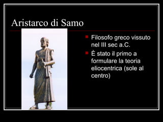 Aristarco di Samo
 Filosofo greco vissuto
nel III sec a.C.
 È stato il primo a
formulare la teoria
eliocentrica (sole al
centro)
 