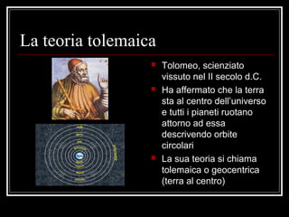 La teoria tolemaica
 Tolomeo, scienziato
vissuto nel II secolo d.C.
 Ha affermato che la terra
sta al centro dell’universo
e tutti i pianeti ruotano
attorno ad essa
descrivendo orbite
circolari
 La sua teoria si chiama
tolemaica o geocentrica
(terra al centro)
 