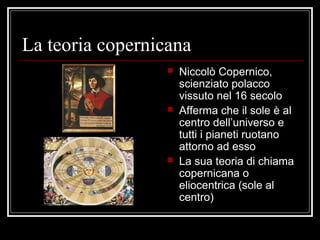 La teoria copernicana
 Niccolò Copernico,
scienziato polacco
vissuto nel 16 secolo
 Afferma che il sole è al
centro dell’universo e
tutti i pianeti ruotano
attorno ad esso
 La sua teoria di chiama
copernicana o
eliocentrica (sole al
centro)
 