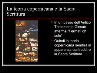La teoria copernicana e la Sacra
Scrittura
 In un passo dell’Antico
Testamento Giosuè
afferma “Fermati oh
sole”
 Quindi la teoria
copernicana sembra in
apparenza contraddire
la Sacra Scrittura
 