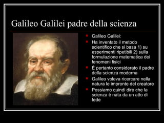 Galileo Galilei padre della scienza
 Galileo Galilei:
 Ha inventato il metodo
scientifico che si basa 1) su
esperimenti ripetibili 2) sulla
formulazione matematica dei
fenomeni fisici
 È pertanto considerato il padre
della scienza moderna
 Galileo voleva ricercare nella
natura le impronte del creatore
 Possiamo quindi dire che la
scienza è nata da un atto di
fede
 