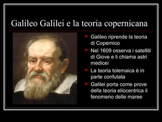 Galileo Galilei e la teoria copernicana
 Galileo riprende la teoria
di Copernico
 Nel 1609 osserva i satelliti
di Giove e li chiama astri
medicei
 La teoria tolemaica è in
parte confutata
 Galilei porta come prove
della teoria eliocentrica il
fenomeno delle maree
 