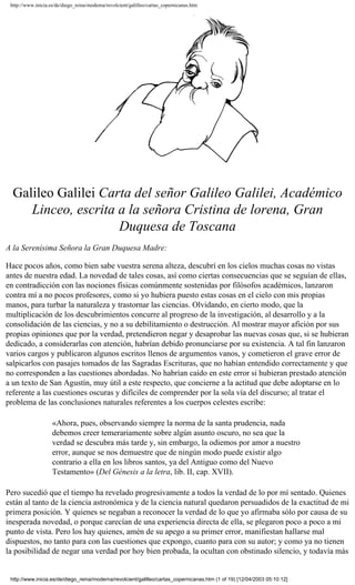 http://www.inicia.es/de/diego_reina/moderna/revolcient/galilleo/cartas_copernicanas.htm




  Galileo Galilei Carta del señor Galileo Galilei, Académico
     Linceo, escrita a la señora Cristina de lorena, Gran
                     Duquesa de Toscana
A la Serenísima Señora la Gran Duquesa Madre:

Hace pocos años, como bien sabe vuestra serena alteza, descubrí en los cielos muchas cosas no vistas
antes de nuestra edad. La novedad de tales cosas, así como ciertas consecuencias que se seguían de ellas,
en contradicción con las nociones físicas comúnmente sostenidas por filósofos académicos, lanzaron
contra mí a no pocos profesores, como si yo hubiera puesto estas cosas en el cielo con mis propias
manos, para turbar la naturaleza y trastornar las ciencias. Olvidando, en cierto modo, que la
multiplicación de los descubrimientos concurre al progreso de la investigación, al desarrollo y a la
consolidación de las ciencias, y no a su debilitamiento o destrucción. Al mostrar mayor afición por sus
propias opiniones que por la verdad, pretendieron negar y desaprobar las nuevas cosas que, si se hubieran
dedicado, a considerarlas con atención, habrían debido pronunciarse por su existencia. A tal fin lanzaron
varios cargos y publicaron algunos escritos llenos de argumentos vanos, y cometieron el grave error de
salpicarlos con pasajes tomados de las Sagradas Escrituras, que no habían entendido correctamente y que
no corresponden a las cuestiones abordadas. No habrían caído en este error si hubieran prestado atención
a un texto de San Agustín, muy útil a este respecto, que concierne a la actitud que debe adoptarse en lo
referente a las cuestiones oscuras y difíciles de comprender por la sola vía del discurso; al tratar el
problema de las conclusiones naturales referentes a los cuerpos celestes escribe:

                    «Ahora, pues, observando siempre la norma de la santa prudencia, nada
                    debemos creer temerariamente sobre algún asunto oscuro, no sea que la
                    verdad se descubra más tarde y, sin embargo, la odiemos por amor a nuestro
                    error, aunque se nos demuestre que de ningún modo puede existir algo
                    contrario a ella en los libros santos, ya del Antiguo como del Nuevo
                    Testamento» (Del Génesis a la letra, lib. II, cap. XVII).

Pero sucedió que el tiempo ha revelado progresivamente a todos la verdad de lo por mí sentado. Quienes
están al tanto de la ciencia astronómica y de la ciencia natural quedaron persuadidos de la exactitud de mi
primera posición. Y quienes se negaban a reconocer la verdad de lo que yo afirmaba sólo por causa de su
inesperada novedad, o porque carecían de una experiencia directa de ella, se plegaron poco a poco a mi
punto de vista. Pero los hay quienes, amén de su apego a su primer error, manifiestan hallarse mal
dispuestos, no tanto para con las cuestiones que expongo, cuanto para con su autor; y como ya no tienen
la posibilidad de negar una verdad por hoy bien probada, la ocultan con obstinado silencio, y todavía más


 http://www.inicia.es/de/diego_reina/moderna/revolcient/galilleo/cartas_copernicanas.htm (1 of 19) [12/04/2003 05:10:12]
 