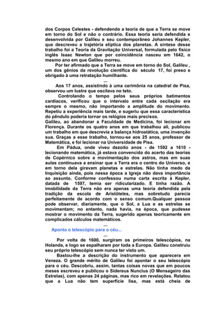 dos Corpos Celestes - defendendo a teoria de que a Terra se move
em torno do Sol e não o contrário. Essa teoria seria defendida e
desenvolvida por Galileu e seu contemporâneo Johannes Kepler,
que descreveu a trajetória elíptica dos planetas. A síntese desse
trabalho foi a Teoria da Gravitação Universal, formulada pelo físico
inglês Isaac Newton que por coincidência nasceu em 1642, o
mesmo ano em que Galileu morreu.
     Por ter afirmado que a Terra se move em torno do Sol, Galileu ,
um dos gênios da revolução científica do século 17, foi preso e
obrigado à uma retratação humilhante.
                            ...
     Aos 17 anos, assistindo à uma cerimônia na catedral de Pisa,
observou um lustre que oscilava no teto.
       Controlando o tempo pelos seus próprios batimentos
cardíacos, verificou que o intervalo entre cada oscilação era
sempre o mesmo, não importando a amplitude do movimento.
Repetiu a experiência mais tarde, e sugeriu que essa característica
do pêndulo poderia tornar os relógios mais precisos.
Galileu, ao abandonar a Faculdade de Medicina, foi lecionar em
Florença. Durante os quatro anos em que trabalhou ali, publicou
um trabalho em que descrevia a balança hidrostática, uma invenção
sua. Graças a esse trabalho, tornou-se aos 25 anos, professor de
Matemática, e foi lecionar na Universidade de Pisa.
      Em Pádua, onde viveu dezoito anos - de 1592 a 1610 -
lecionando matemática, já estava convencido do acerto das teorias
de Copérnico sobre a movimentação dos astros, mas em suas
aulas continuava a ensinar que a Terra era o centro do Universo, e
em torno dela giravam planetas e estrelas. Não tinha medo da
Inquisição ainda, pois nessa época a Igreja não dava importância
ao assunto. Conforme confessou numa carta escrita à Kepler,
datada de 1597, temia ser ridicularizado. E tinha razão. A
imobilidade da Terra não era apenas uma teoria defendida pela
tradição da escola de Aristóteles, mas sobretudo parecia
perfeitamente de acordo com o senso comum.Qualquer pessoa
pode observar, diariamente, que o Sol, a Lua e as estrelas se
movimentam; no entanto, nada havia, na época, que pudesse
mostrar o movimento da Terra, sugerido apenas teoricamente em
complicados cálculos matemáticos.
                            ...
   Aponta o telescópio para o céu...
                            ...
      Por volta de 1600, surgiram os primeiros telescópios, na
Holanda, e logo se espalharam por toda a Europa. Galileu construiu
seu próprio telescópio sem nunca ter visto um.
      Bastou-lhe a descrição do instrumento que aparecera em
Veneza. O grande mérito de Galileu foi apontar o seu telescópio
para o céu. Descobriu, assim, tantas coisas novas que em poucos
meses escreveu e publicou o Sidereus Nuncius (O Mensageiro das
Estrelas), com apenas 24 páginas, mas rico em revelações. Relatou
que a Lua não tem superfície lisa, mas está cheia de
 