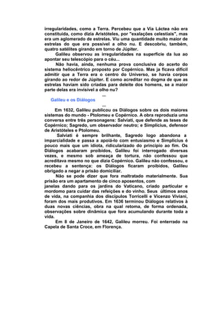 irregularidades, como a Terra. Percebeu que a Via Láctea não era
constituída, como dizia Aristóteles, por "exalações celestiais", mas
era um aglomerado de estrelas. Viu uma quantidade muito maior de
estrelas do que era possível a olho nu. E descobriu, também,
quatro satélites girando em torno de Júpiter.
      Galileu observou as irregularidades na superfície da lua ao
apontar seu telescópio para o céu...
      Não havia, ainda, nenhuma prova conclusiva do acerto do
sistema heliocêntrico proposto por Copérnico. Mas ja ficava difícil
admitir que a Terra era o centro do Universo, se havia corpos
girando ao redor de Júpiter. E como acreditar no dogma de que as
estrelas haviam sido criadas para deleite dos homens, se a maior
parte delas era invisível a olho nu?
                             ...
    Galileu e os Diálogos
                             ...
      Em 1632, Galileu publicou os Diálogos sobre os dois maiores
sistemas do mundo - Ptolomeu e Copérnico. A obra reproduzia uma
conversa entre três personagens: Salviati, que defende as teses de
Copérnico; Sagredo, um observador neutro; e Simplicius, defensor
de Aristóteles e Ptolomeu.
       Salviati é sempre brilhante, Sagredo logo abandona a
imparcialidade e passa a apoiá-lo com entusiasmo e Simplicius é
pouco mais que um idiota, ridicularizado do princípio ao fim. Os
Diálogos acabaram proibidos, Galileu foi interrogado diversas
vezes, e mesmo sob ameaça de tortura, não confessou que
acreditava mesmo no que dizia Copérnico. Galileu não confessou, e
recebeu a sentença: os Diálogos ficaram proibidos, Galileu
obrigado a negar a prisão domiciliar.
      Não se pode dizer que fora maltratado materialmente. Sua
prisão era um apartamento de cinco aposentos, com
janelas dando para os jardins do Vaticano, criado particular e
mordomo para cuidar das refeições e do vinho. Seus últimos anos
de vida, na companhia dos discípulos Torricelli e Vicenzo Viviani,
foram dos mais produtivos. Em 1636 terminou Diálogos relativos à
duas novas ciências, obra na qual retoma, de forma ordenada,
observações sobre dinâmica que fora acumulando durante toda a
vida.
      Em 8 de Janeiro de 1642, Galileu morreu. Foi enterrado na
Capela de Santa Croce, em Florença.
 