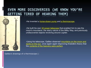 -He invented a  horse-drawn pump  and  a thermoscope .  -He built his own  32 power telescope  that enabled him to see the moon's mountains, the starry nature of the Milky Way, and previously undiscovered objects revolving around Jupiter. -Using his telescope, Galileo observed  mountains on the moon and spots on the sun , once again again disproving Aristotle's theory that the  contents of the heavens were perfect . Galileo’s drawings of a thermoscope (: 