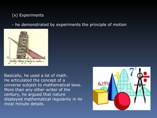 (x) Experiments - he demonstrated by experiments the principle of motion Basically, he used a lot of math.  He articulated the concept of a universe subject to mathematical laws. More than any other writer of the century, he argued that nature displayed mathematical regularity in its most minute details. 