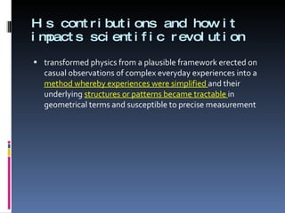 His contributions and how it impacts scientific revolution transformed physics from a plausible framework erected on casual observations of complex everyday experiences into a  method whereby experiences were simplified  and their underlying  structures or patterns became tractable  in geometrical terms and susceptible to precise measurement  