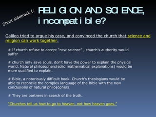 RELIGION AND SCIENCE, incompatible? Short sidetrack (: Galileo tried to argue his case, and convinced the church that  science and religion can work together : # If church refuse to accept “new science” , church’s authority would suffer # church only save souls, don’t have the power to explain the physical world. Natural philosophers(solid mathematical explanations) would be more qualified to explain. # Bible, a notoriously difficult book. Church’s theologians would be able to reconcile the complex language of the Bible with the new conclusions of natural philosophers. # They are partners in search of the truth. “Churches tell us how to go to heaven, not how heaven goes.” 