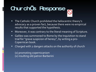 Church’s Response The Catholic Church prohibited the heliocentric theory’s advocacy as a proven fact, because there were no empirical results that supported the hypothesis.  Moreover, it was contrary to the literal meaning of Scripture.  Galileo was summoned to Rome by the Inquisition to stand trial for “grave suspicion of heresy”, by writing a pro-Copernican book. Charged with 2 dangers attacks on the authority of church  (x) promoting copernicanism (x) insulting old patron Barberini   