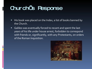 Church’s Response His book was placed on the Index, a list of books banned by the Church.  Galileo was eventually forced to recant and spent the last years of his life under house arrest, forbidden to correspond with friends or, significantly, with any Protestants, on orders of the Roman Inquisition. 