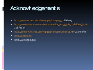 Acknowledgements http:// www.echeat.com/essay.php?t =25095 , 16 feb 09 http://au.encarta.msn.com/encyclopedia_761557587_2/Galileo_(scientist).html , 16 feb 09 http://colquitt.k12.ga.us/wjwpg2/Sciencerev/science.htm , 16 feb 09 http:// google.sg http://wikipedia.org 