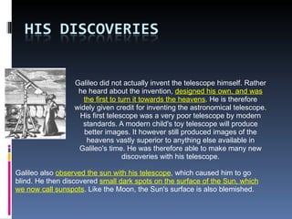 Galileo did not actually invent the telescope himself. Rather he heard about the invention,  designed his own, and was the first to turn it towards the heavens . He is therefore widely given credit for inventing the astronomical telescope. His first telescope was a very poor telescope by modern standards. A modern child's toy telescope will produce better images. It however still produced images of the heavens vastly superior to anything else available in Galileo's time. He was therefore able to make many new discoveries with his telescope. Galileo also  observed the sun with his telescope , which caused him to go blind. He then discovered  small dark spots on the surface of the Sun, which we now call sunspots . Like the Moon, the Sun's surface is also blemished. 