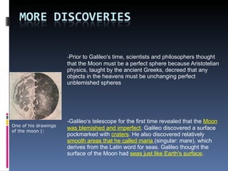- Prior to Galileo's time, scientists and philosophers thought that the Moon must be a perfect sphere because Aristotelian physics, taught by the ancient Greeks, decreed that any objects in the heavens must be unchanging perfect unblemished spheres -Galileo ’ s telescope for the first time revealed that the  Moon was blemished and imperfect . Galileo discovered a surface pockmarked with  craters . He also discovered relatively  smooth areas that he called maria  (singular: mare), which derives from the Latin word for seas. Galileo thought the surface of the Moon had  seas just like Earth's surface . One of his drawings of the moon (: 