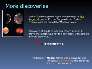 -When Galileo observed Jupiter he discovered its  four largest Moons : Io, Europa, Ganymede, and Callisto. These moons are named the “Medicean stars” More discoveries *sidetrack*  Mèdici  family was a powerful and influential  Florentine  family from the 13th to 17th century Discovery of Jupiter’s orbiting moons around it prove that Earth was not the only body with objects in orbit around it. HELIOCENTRIC (: 