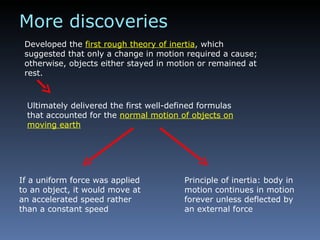 Developed the  first rough theory of inertia , which suggested that only a change in motion required a cause; otherwise, objects either stayed in motion or remained at rest. More discoveries Ultimately delivered the first well-defined formulas that accounted for the  normal motion of objects on moving earth If a uniform force was applied to an object, it would move at an accelerated speed rather than a constant speed Principle of inertia: body in motion continues in motion forever unless deflected by an external force 