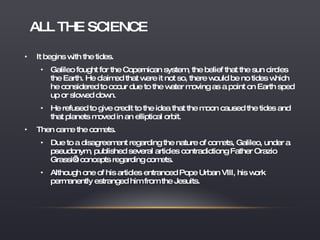 ALL THE SCIENCE It begins with the tides. Galileo fought for the Copernican system, the belief that the sun circles the Earth. He claimed that were it not so, there would be no tides which he considered to occur due to the water moving as a point on Earth sped up or slowed down. He refused to give credit to the idea that the moon caused the tides and that planets moved in an elliptical orbit. Then came the comets. Due to a disagreement regarding the nature of comets, Galileo, under a pseudonym, published several articles contradictiong Father Orazio Grassi’s concepts regarding comets. Although one of his articles entranced Pope Urban VIII, his work permanently estranged him from the Jesuits. 
