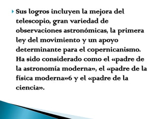 Sus logros incluyen la mejora del telescopio, gran variedad de observaciones astronómicas, la primera ley del movimiento y un apoyo determinante para el copernicanismo. Ha sido considerado como el «padre de la astronomía moderna», el «padre de la física moderna»6 y el «padre de la ciencia».