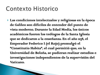 Las condiciones intelectuales y religiosas en la época de Galileo son difíciles de entender del punto de vista moderno. Durante la Edad Media, los únicos académicos fueron los teólogos de la Santa Iglesia que se dedicaron a la enseñanza. En el año 1158, el Emperador Federico I (el Rojo) promulgó el "Constitutio Habita", el cual permitió que, en la Universidad de Boloña, se pudieran realizar estudios e investigaciones independientes de la supervisión del Vaticano. Contexto Historico