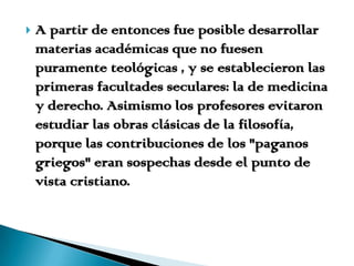 A partir de entonces fue posible desarrollar materias académicas que no fuesen puramente teológicas , y se establecieron las primeras facultades seculares: la de medicina y derecho. Asimismo los profesores evitaron estudiar las obras clásicas de la filosofía, porque las contribuciones de los "paganos griegos" eran sospechas desde el punto de vista cristiano. 