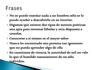 No se puede enseñar nada a un hombre; sólo se le puede ayudar a descubrirlo en su interior.Digamos que existen dos tipos de mentes poéticas: una apta para inventar fábulas y otra dispuesta a creerlas.Conocerse a sí mismo es el mayor saberNunca he encontrado una persona tan ignorante que no pueda aprender algo de ellaEn cuestiones de ciencia, la autoridad de mil no vale lo que el humilde razonamiento de un sólo individuo.Frases 