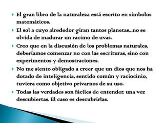 El gran libro de la naturaleza está escrito en símbolos matemáticos.El sol a cuyo alrededor giran tantos planetas...no se olvida de madurar un racimo de uvas.Creo que en la discusión de los problemas naturales, deberíamos comenzar no con las escrituras, sino con experimentos y demostraciones.No me siento obligado a creer que un dios que nos ha dotado de inteligencia, sentido común y raciocinio, tuviera como objetivo privarnos de su uso.Todas las verdades son fáciles de entender, una vez descubiertas. El caso es descubrirlas.