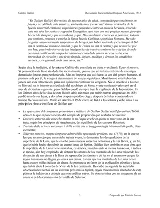 Galileo Galilei                                       Diccionario Enciclopédico Hispano Americano, 1912


         “Yo Galileo Galilei, florentino, de setenta años de edad, constituido personalmente en
         juicio y arrodillado ante vosotros, eminentísimos y reverendísimos cardenales de la
         Iglesia universal cristiana, inquisidores generales contra la malicia herética, teniendo
         ante mis ojos los santos y sagrados Evangelios, que toco con mis propias manos, juro que
         he creído siempre y que creo ahora, y que, Dios mediante, creeré en el porvenir, todo lo
         que sostiene, practica y enseña la Santa Iglesia Católica Apostólica Romana. He sido
         juzgado vehementemente sospechoso de herejía por haber sostenido y creído que el Sol
         era el centro del mundo e inmóvil, y que la Tierra no era el centro y que se movía; por
         eso hoy, queriendo borrar de las inteligencias de vuestras eminencias y de las de todo
         cristiano católico esta sospecha vehemente concebida contra mí con razón, con
         sinceridad de corazón y una fe no fingida, abjuro, maldigo y detesto los antedichos
         errores, y, en general, todo otro error, etc.”

Según dice la tradición, al levantarse Galileo dio con el pie en tierra y exclamó: E pur si muove.
Si pronunció esta frase sin duda fue mentalmente, puesto que se hallaba enfrente de enemigos
demasiado feroces para perdonársela. Mas no importa que así fuera: la voz del género humano, al
pronunciarla por él, le vengará eternamente de sus perseguidores. Mostráronse satisfechos los
jueces con esta retractación, paro aún quisieron continuar su venganza. No se devolvió a Galileo
su libertad: se lo internó en el palacio del arzobispo de Siena, y este semicautiverio cesó en el
mes de diciembre siguiente; pero Galileo quedó siempre bajo la vigilancia de la Inquisición. En
los últimos años de la vida de este ilustre sabio aún tuvo que sufrir nuevas desgracias: en 1634
perdió una de sus hijas, y dos años después quedóse ciego, después de haber comenzado su
tratado Del movimiento. Murió en Arcetri el 19 de enero de 1643 a los setenta y ocho años. Las
principales obras científicas de Galileo son:

•   Le operazioni del compasso geometrico e militare de Galileo Galilei nobil florentino (1606),
    obra en la que expone la teoría del compás de proporción que acababa de inventar
•   Discorso entorno alle cose che stanno in su l'aqua et che in quena si muovono, en la que
    trata, según los principios de Arquímedes, del equilibrio de los cuerpos flotantes;
•   Trattato della scienza mecanice é della utilitá che si traggono dagli istromenti di quella, obra
    elemental;
•   Sidereus nuncios, magna longeque admirabilia spectacula prodens, etc. (1610), en la que se
    lee que su anteojo que aumentaba treinta veces, le demuestra las desigualdades de la
    superficie de la Luna, que le enseñó cosas nuevas sobre las nebulosas y la vía láctea, y, en fin,
    que le había hecho descubrir las cuatro lunas de Júpiter. Galileo dice también en esta obra que
    la superficie de la Luna tiene montañas, cavidades, manchas más ó menos luminosas, e indica
    el medio, aún hoy empleado, de obtener las alturas de las montañas de la Luna midiendo las
    distancias de sus cimas a la línea de separación de sombra y de luz en el momento en que los
    rayos luminosos no llegan ya sino a sus cimas. Estima que las montañas de la Luna tienen
    hasta cuatro millas itálicas de altura. Se pronuncia en favor de la explicación efectiva y justa,
    que había dado Leonardo de Vinci de la luz cenicienta. Describe en seguida las repetidas
    observaciones hechas en las estrellas próximas a Júpiter, cuyos movimientos alrededor de este
    planeta le indujeron a deducir que son satélites suyos. Su obra termina con un anagrama de un
    anuncio del descubrimiento del anillo de Saturno:




                                                  3                        Preparado por Patricio Barros
 