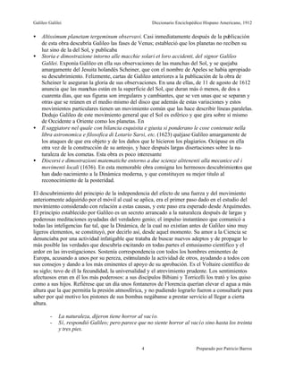 Galileo Galilei                                        Diccionario Enciclopédico Hispano Americano, 1912


•   Altissimum planetam tergeminum observavi. Casi inmediatamente después de la publicación
    de esta obra descubría Galileo las fases de Venus; estableció que los planetas no reciben su
    luz sino de la del Sol, y publicaba
•   Storia e dimostrazione intorno alle macchie solari et loro accidenti, del signor Galileo
    Galilei. Exponía Galileo en ella sus observaciones de las manchas del Sol, y se quejaba
    amargamente del Jesuita holandés Scheiner, que con el nombre de Apeles se había apropiado
    su descubrimiento. Felizmente, cartas de Galileo anteriores a la publicación de la obra de
    Scheiner le aseguran la gloria de sus observaciones. En una de ellas, de 11 de agosto de 1612
    anuncia que las manchas están en la superficie del Sol, que duran más ó menos, de dos a
    cuarenta días, que sus figuras son irregulares y cambiantes, que se ven unas que se separan y
    otras que se reúnen en el medio mismo del disco que además de estas variaciones y estos
    movimientos particulares tienen un movimiento común que las hace describir líneas paralelas.
    Dedujo Galileo de este movimiento general que el Sol es esférico y que gira sobre sí mismo
    de Occidente a Oriente como los planetas. En
•   Il saggiatore nel quale con bilancia esquisita e giusta si ponderano le cose contenute nella
    libra astronomica e filosofica di Lotario Sarsi, etc. (1623) quéjase Galileo amargamente de
    los ataques de que era objeto y de los daños que le hicieron los plagiarios. Ocúpase en ella
    otra vez de la construcción de su anteojo, y hace después largas disertaciones sobre la na-
    turaleza de los cometas. Esta obra es poco interesante
•   Discorsi e dimostrazioni matematiche entorno a due scienze alttenenti alla mecanice ed i
    movimenti locali (1636). En esta memorable obra consigna los hermosos descubrimientos que
    han dado nacimiento a la Dinámica moderna, y que constituyen su mejor titulo al
    reconocimiento de la posteridad.

El descubrimiento del principio de la independencia del efecto de una fuerza y del movimiento
anteriormente adquirido por el móvil al cual se aplica, era el primer paso dado en el estudio del
movimiento considerado con relación a estas causas, y este paso era esperado desde Arquímedes.
El principio establecido por Galileo es un secreto arrancado a la naturaleza después de largas y
poderosas meditaciones ayudadas del verdadero genio; el impulso instantáneo que comunicó a
todas las inteligencias fue tal, que la Dinámica, de la cual no existían antes de Galileo sino muy
ligeros elementos, se constituyó, por decirlo así, desde aquel momento. Su amor a la Ciencia se
denunciaba por una actividad infatigable que trataba de buscar nuevos adeptos y de propagar lo
más posible las verdades que descubría excitando en todas partes el entusiasmo científico y el
ardor en las investigaciones. Sostenía correspondencia con todos los hombres eminentes de
Europa, acusando a unos por su pereza, estimulando la actividad de otros, ayudando a todos con
sus consejos y dando a los más eminentes el apoyo de su aprobación. Es el Voltaire científico de
su siglo; tuvo de él la fecundidad, la universalidad y el atrevimiento prudente. Los sentimientos
afectuosos eran en él los más poderosos: a sus discípulos Bibiani y Torricelli los trató y los quiso
como a sus hijos. Refiérese que un día unos fontaneros de Florencia querían elevar el agua a más
altura que la que permitía la presión atmosférica, y no pudiendo lograrlo fueron a consultarle para
saber por qué motivo los pistones de sus bombas negábanse a prestar servicio al llegar a cierta
altura.

         -   La naturaleza, dijeron tiene horror al vacío.
         -   Sí, respondió Galileo; pero parece que no siente horror al vacío sino hasta los treinta
             y tres pies.


                                                  4                         Preparado por Patricio Barros
 