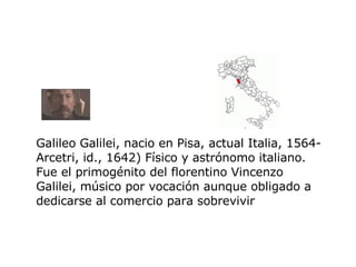 Galileo Galilei, nacio en  Pisa, actual Italia, 1564-Arcetri, id., 1642) Físico y astrónomo italiano. Fue el primogénito del florentino Vincenzo Galilei, músico por vocación aunque obligado a dedicarse al comercio para sobrevivir   